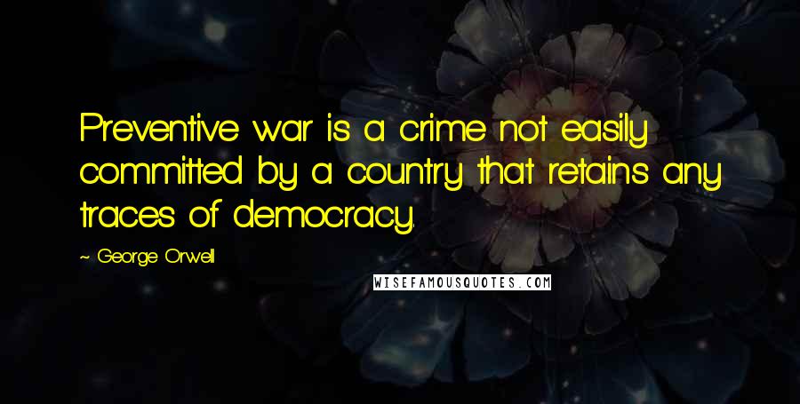 George Orwell Quotes: Preventive war is a crime not easily committed by a country that retains any traces of democracy.