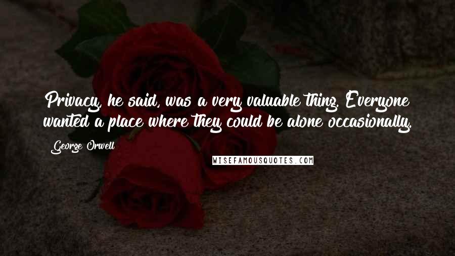 George Orwell Quotes: Privacy, he said, was a very valuable thing. Everyone wanted a place where they could be alone occasionally.