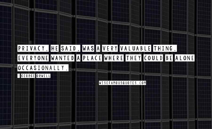 George Orwell Quotes: Privacy, he said, was a very valuable thing. Everyone wanted a place where they could be alone occasionally.