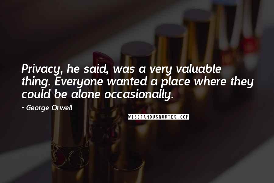 George Orwell Quotes: Privacy, he said, was a very valuable thing. Everyone wanted a place where they could be alone occasionally.