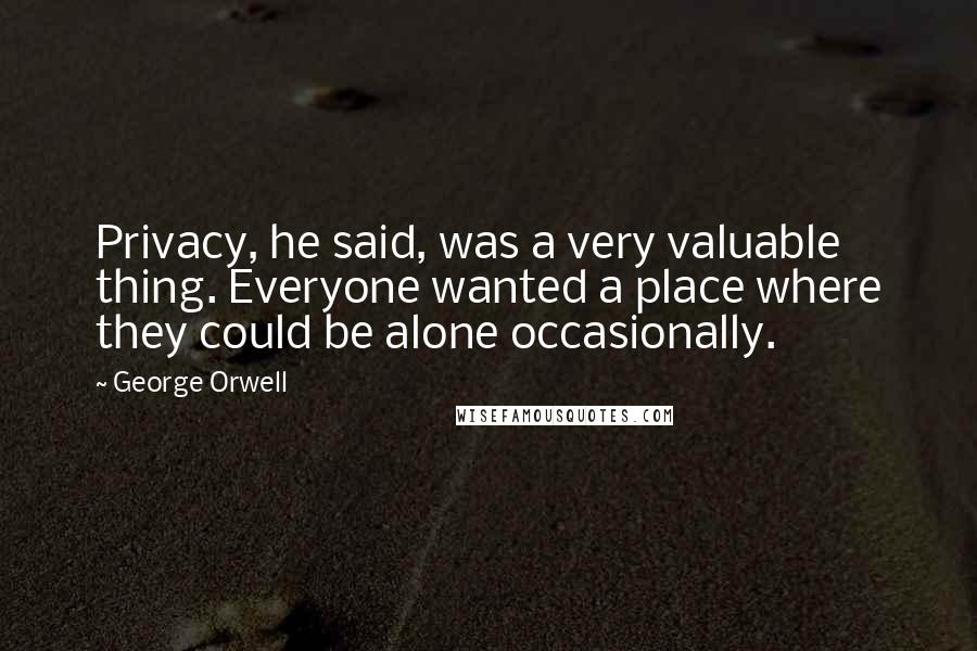 George Orwell Quotes: Privacy, he said, was a very valuable thing. Everyone wanted a place where they could be alone occasionally.