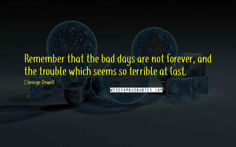 George Orwell Quotes: Remember that the bad days are not forever, and the trouble which seems so terrible at last.