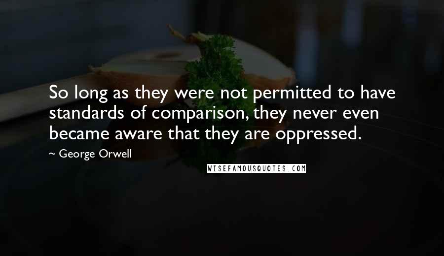 George Orwell Quotes: So long as they were not permitted to have standards of comparison, they never even became aware that they are oppressed.