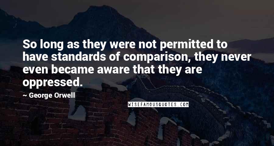George Orwell Quotes: So long as they were not permitted to have standards of comparison, they never even became aware that they are oppressed.
