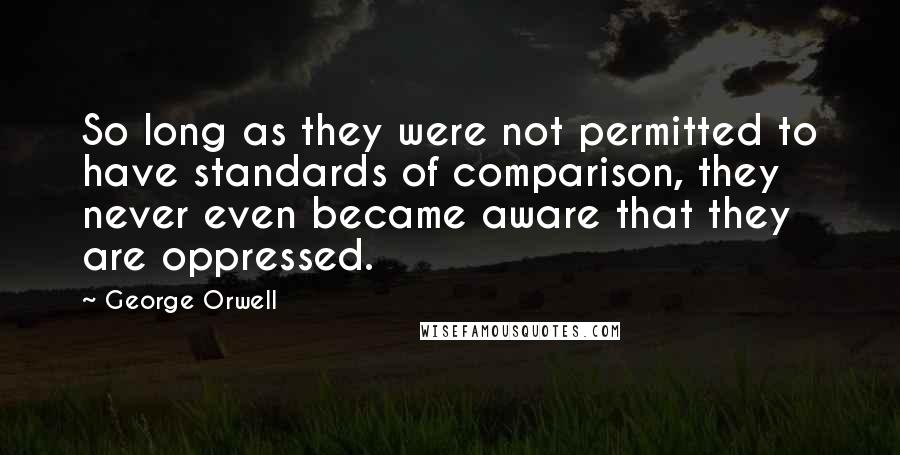 George Orwell Quotes: So long as they were not permitted to have standards of comparison, they never even became aware that they are oppressed.