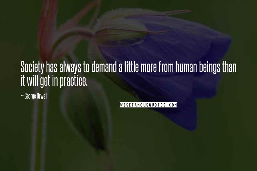 George Orwell Quotes: Society has always to demand a little more from human beings than it will get in practice.