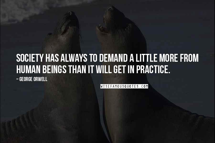 George Orwell Quotes: Society has always to demand a little more from human beings than it will get in practice.