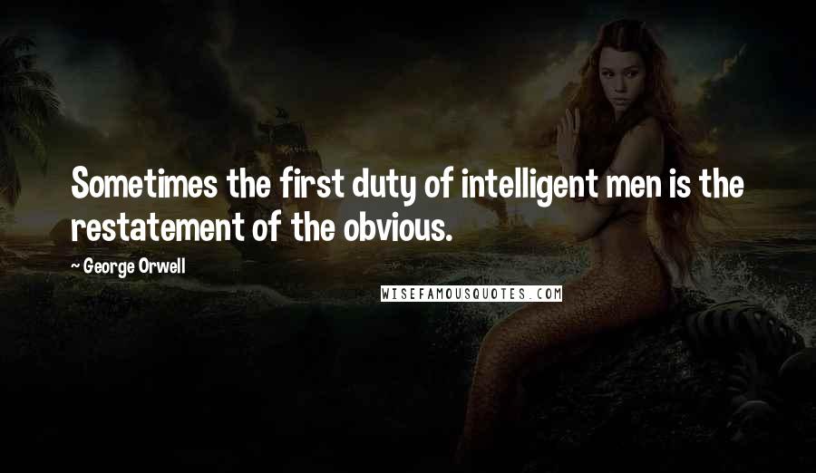 George Orwell Quotes: Sometimes the first duty of intelligent men is the restatement of the obvious.