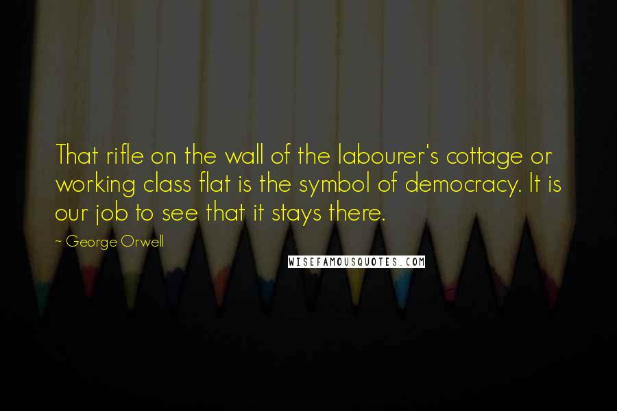 George Orwell Quotes: That rifle on the wall of the labourer's cottage or working class flat is the symbol of democracy. It is our job to see that it stays there.