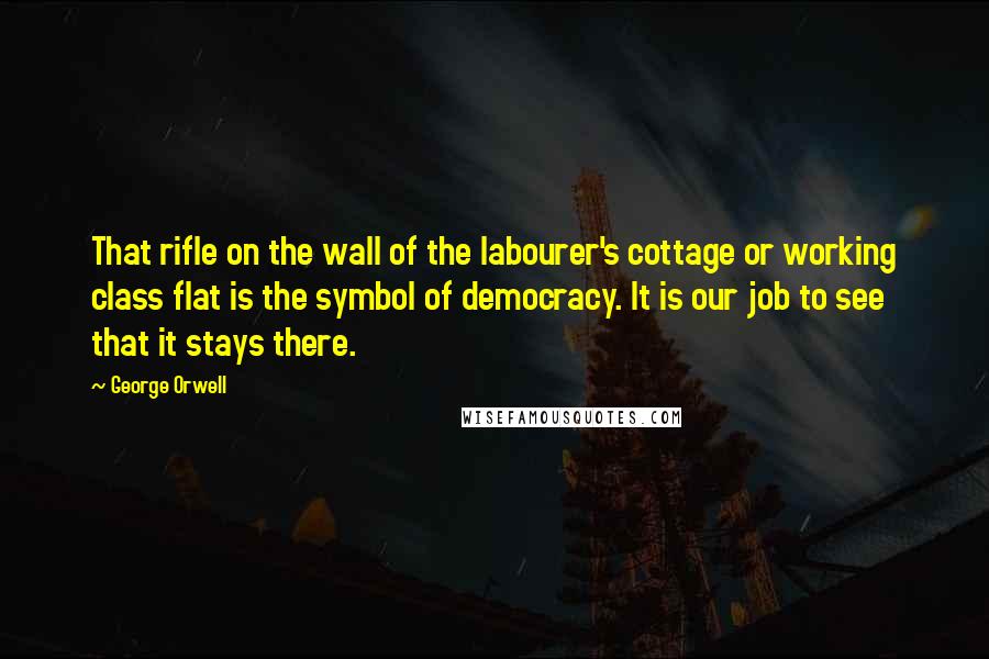 George Orwell Quotes: That rifle on the wall of the labourer's cottage or working class flat is the symbol of democracy. It is our job to see that it stays there.