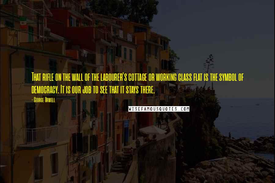 George Orwell Quotes: That rifle on the wall of the labourer's cottage or working class flat is the symbol of democracy. It is our job to see that it stays there.