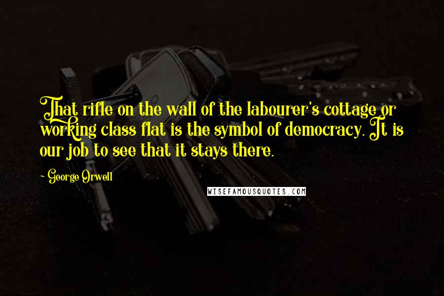 George Orwell Quotes: That rifle on the wall of the labourer's cottage or working class flat is the symbol of democracy. It is our job to see that it stays there.