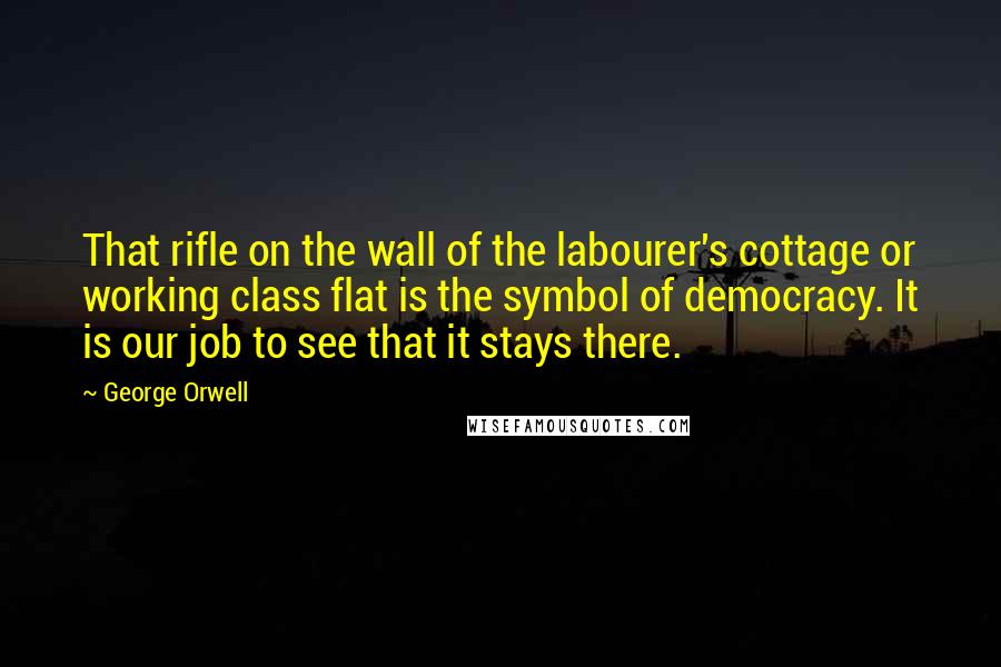 George Orwell Quotes: That rifle on the wall of the labourer's cottage or working class flat is the symbol of democracy. It is our job to see that it stays there.