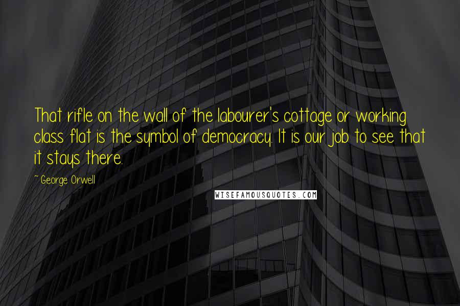 George Orwell Quotes: That rifle on the wall of the labourer's cottage or working class flat is the symbol of democracy. It is our job to see that it stays there.