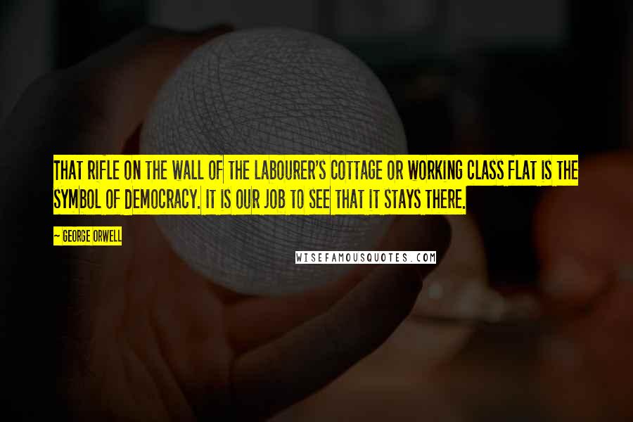 George Orwell Quotes: That rifle on the wall of the labourer's cottage or working class flat is the symbol of democracy. It is our job to see that it stays there.