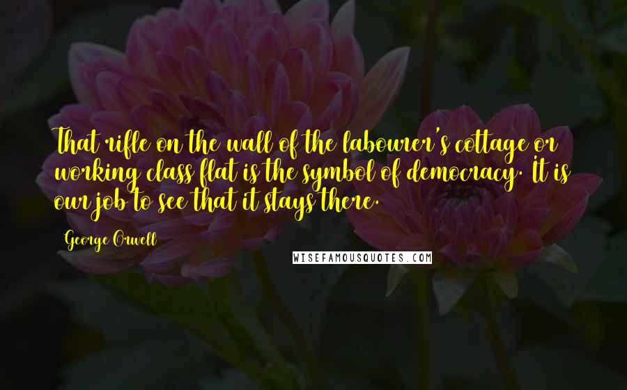 George Orwell Quotes: That rifle on the wall of the labourer's cottage or working class flat is the symbol of democracy. It is our job to see that it stays there.