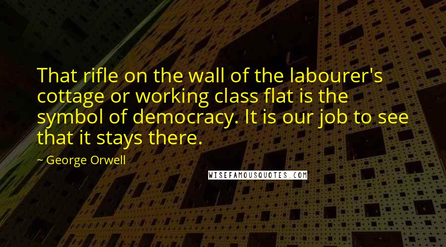 George Orwell Quotes: That rifle on the wall of the labourer's cottage or working class flat is the symbol of democracy. It is our job to see that it stays there.