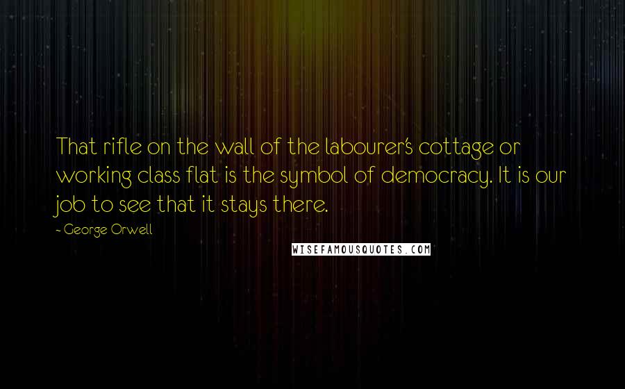 George Orwell Quotes: That rifle on the wall of the labourer's cottage or working class flat is the symbol of democracy. It is our job to see that it stays there.