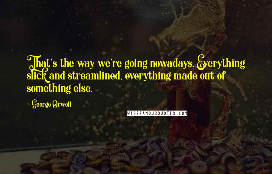 George Orwell Quotes: That's the way we're going nowadays. Everything slick and streamlined, everything made out of something else.