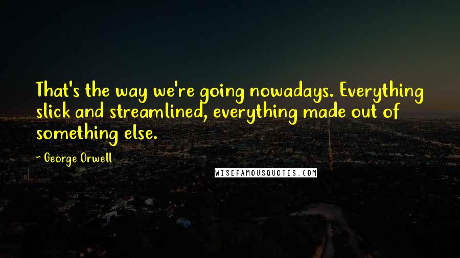 George Orwell Quotes: That's the way we're going nowadays. Everything slick and streamlined, everything made out of something else.