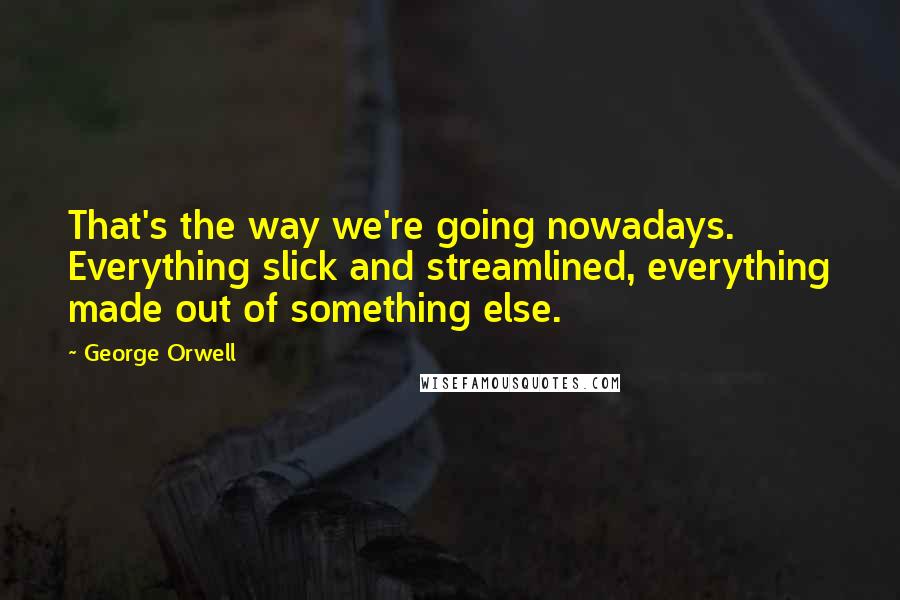 George Orwell Quotes: That's the way we're going nowadays. Everything slick and streamlined, everything made out of something else.