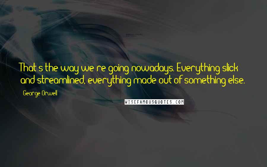 George Orwell Quotes: That's the way we're going nowadays. Everything slick and streamlined, everything made out of something else.