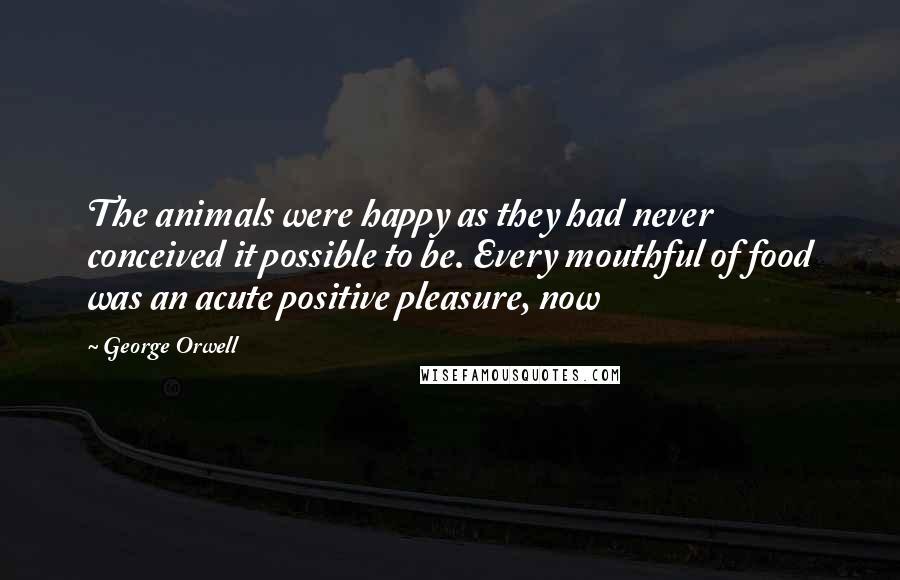 George Orwell Quotes: The animals were happy as they had never conceived it possible to be. Every mouthful of food was an acute positive pleasure, now