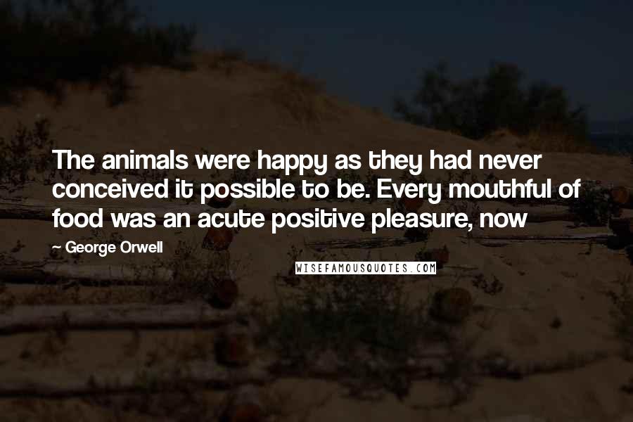 George Orwell Quotes: The animals were happy as they had never conceived it possible to be. Every mouthful of food was an acute positive pleasure, now