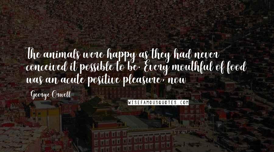 George Orwell Quotes: The animals were happy as they had never conceived it possible to be. Every mouthful of food was an acute positive pleasure, now