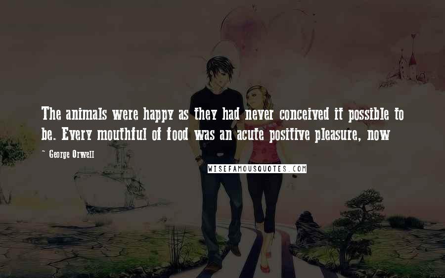 George Orwell Quotes: The animals were happy as they had never conceived it possible to be. Every mouthful of food was an acute positive pleasure, now