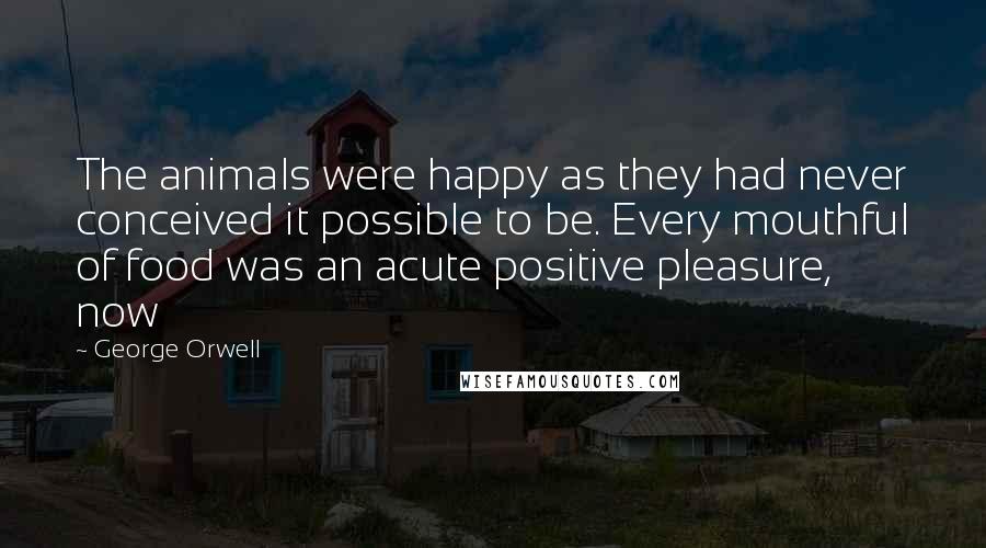 George Orwell Quotes: The animals were happy as they had never conceived it possible to be. Every mouthful of food was an acute positive pleasure, now