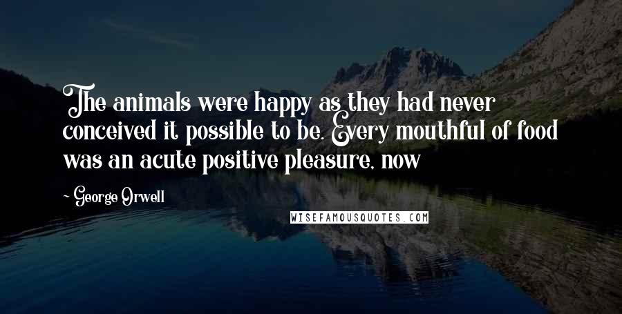 George Orwell Quotes: The animals were happy as they had never conceived it possible to be. Every mouthful of food was an acute positive pleasure, now
