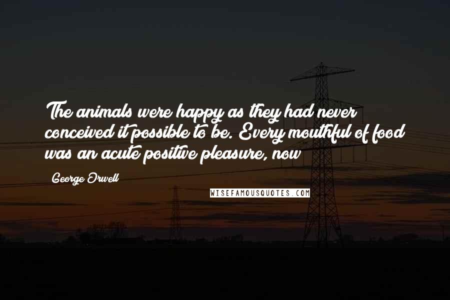 George Orwell Quotes: The animals were happy as they had never conceived it possible to be. Every mouthful of food was an acute positive pleasure, now