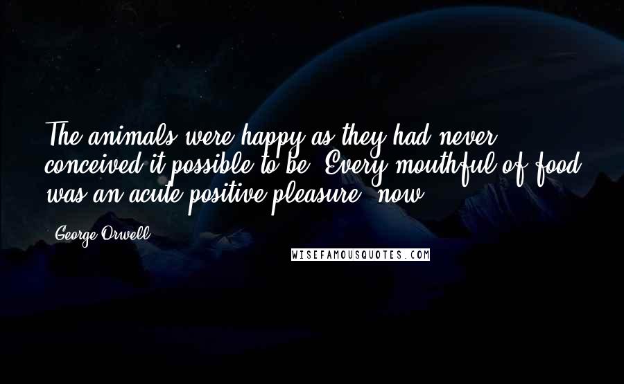 George Orwell Quotes: The animals were happy as they had never conceived it possible to be. Every mouthful of food was an acute positive pleasure, now