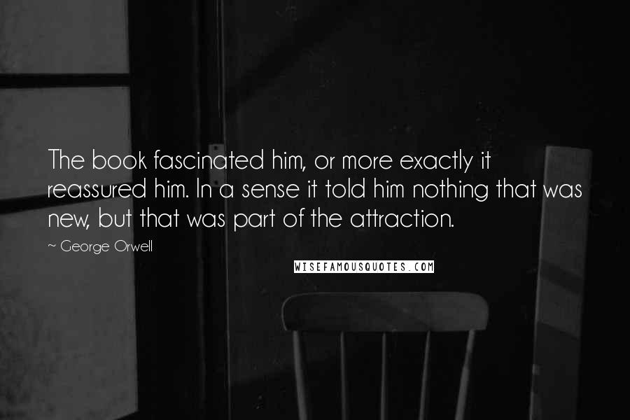 George Orwell Quotes: The book fascinated him, or more exactly it reassured him. In a sense it told him nothing that was new, but that was part of the attraction.