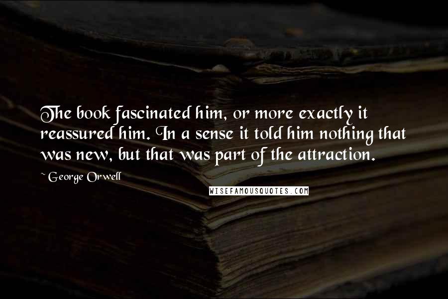 George Orwell Quotes: The book fascinated him, or more exactly it reassured him. In a sense it told him nothing that was new, but that was part of the attraction.
