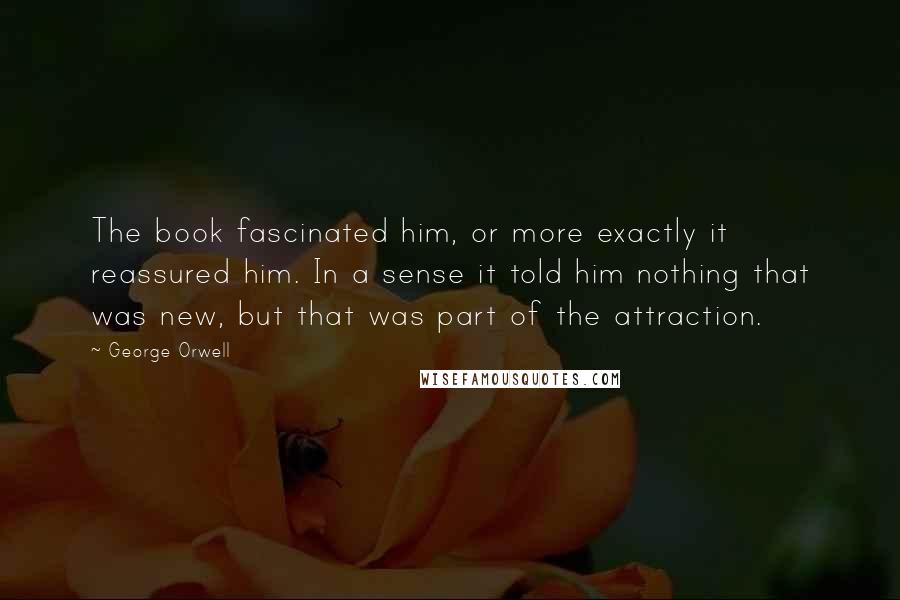 George Orwell Quotes: The book fascinated him, or more exactly it reassured him. In a sense it told him nothing that was new, but that was part of the attraction.