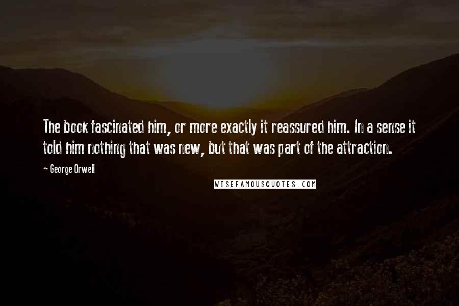 George Orwell Quotes: The book fascinated him, or more exactly it reassured him. In a sense it told him nothing that was new, but that was part of the attraction.