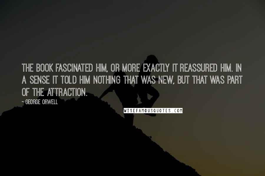 George Orwell Quotes: The book fascinated him, or more exactly it reassured him. In a sense it told him nothing that was new, but that was part of the attraction.