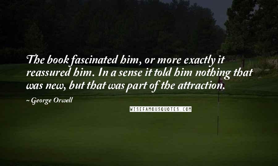 George Orwell Quotes: The book fascinated him, or more exactly it reassured him. In a sense it told him nothing that was new, but that was part of the attraction.