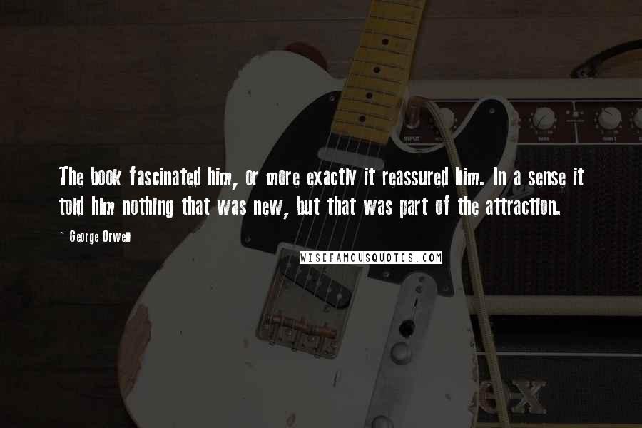 George Orwell Quotes: The book fascinated him, or more exactly it reassured him. In a sense it told him nothing that was new, but that was part of the attraction.