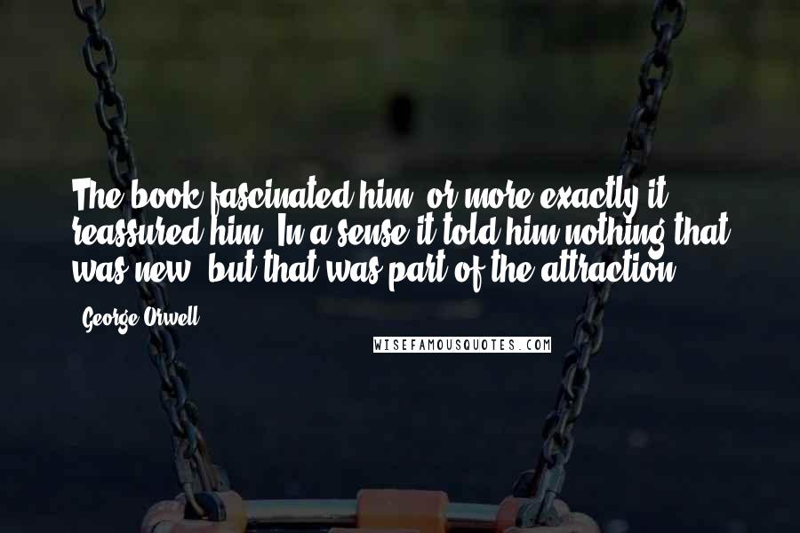 George Orwell Quotes: The book fascinated him, or more exactly it reassured him. In a sense it told him nothing that was new, but that was part of the attraction.
