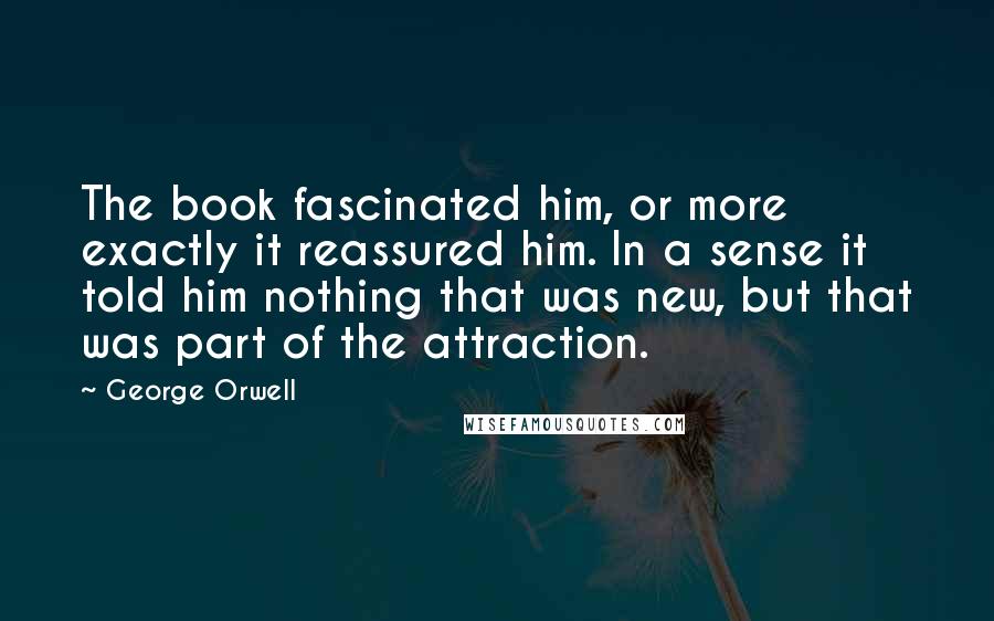 George Orwell Quotes: The book fascinated him, or more exactly it reassured him. In a sense it told him nothing that was new, but that was part of the attraction.