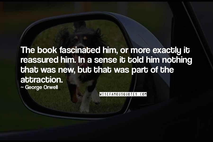 George Orwell Quotes: The book fascinated him, or more exactly it reassured him. In a sense it told him nothing that was new, but that was part of the attraction.