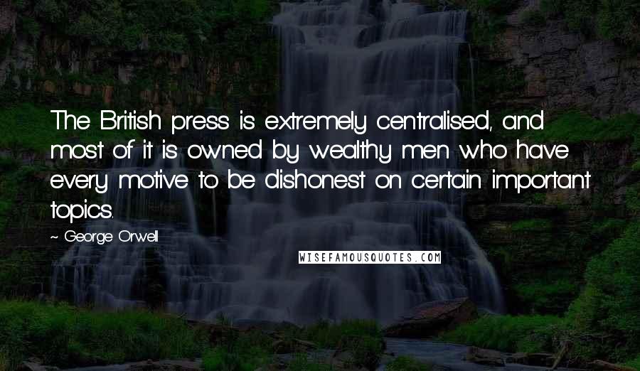 George Orwell Quotes: The British press is extremely centralised, and most of it is owned by wealthy men who have every motive to be dishonest on certain important topics.