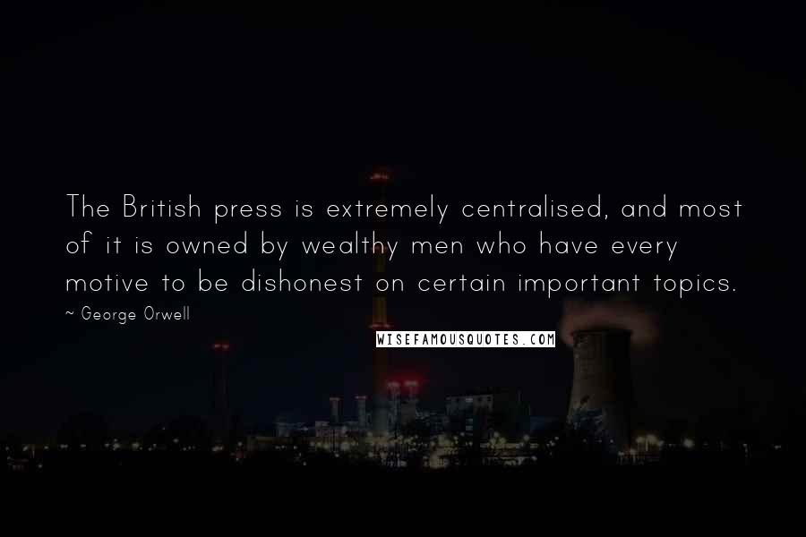 George Orwell Quotes: The British press is extremely centralised, and most of it is owned by wealthy men who have every motive to be dishonest on certain important topics.