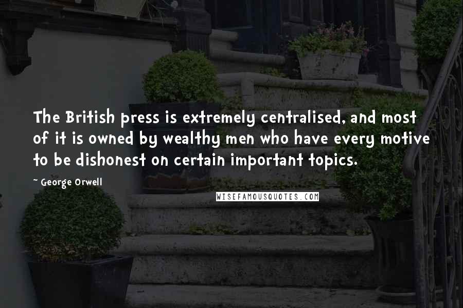 George Orwell Quotes: The British press is extremely centralised, and most of it is owned by wealthy men who have every motive to be dishonest on certain important topics.