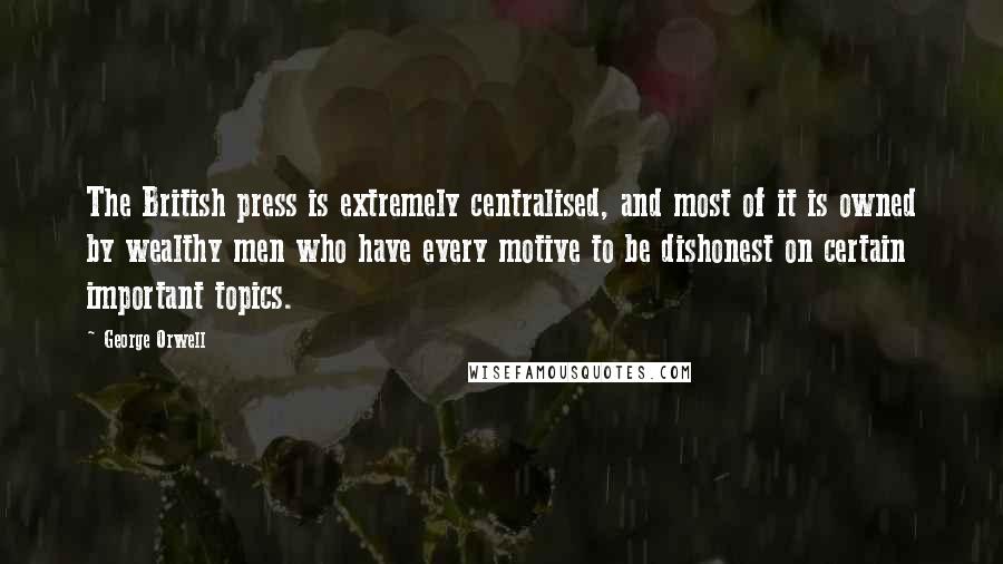 George Orwell Quotes: The British press is extremely centralised, and most of it is owned by wealthy men who have every motive to be dishonest on certain important topics.