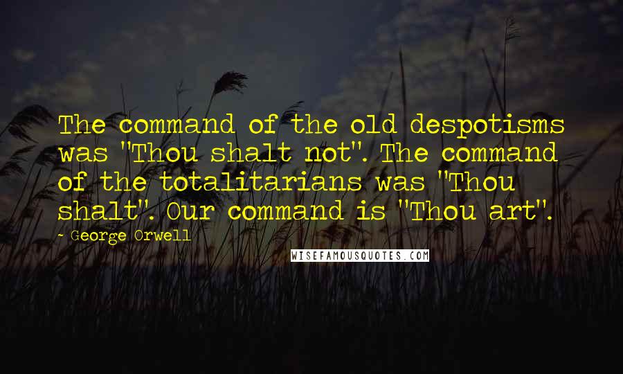 George Orwell Quotes: The command of the old despotisms was "Thou shalt not". The command of the totalitarians was "Thou shalt". Our command is "Thou art".