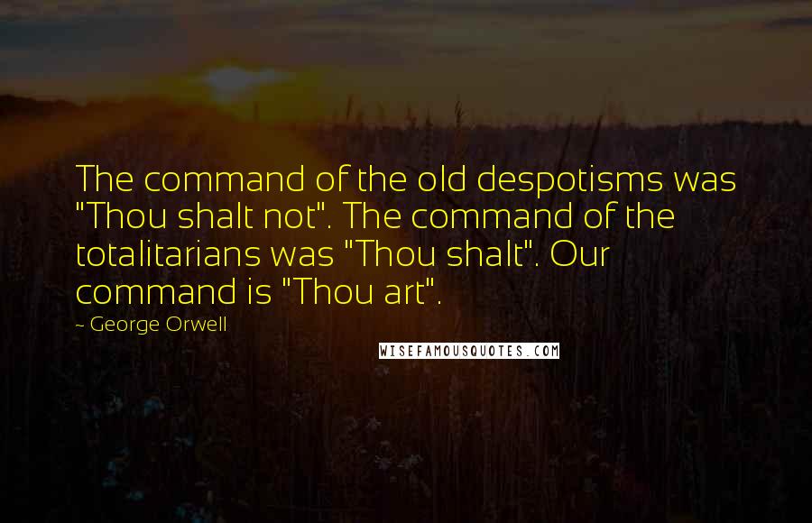 George Orwell Quotes: The command of the old despotisms was "Thou shalt not". The command of the totalitarians was "Thou shalt". Our command is "Thou art".